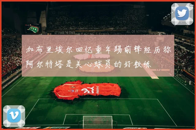 加布里埃尔回忆童年踢前锋经历称阿尔特塔是关心球员的好教练