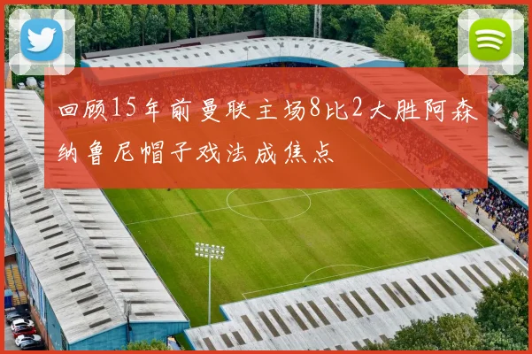 回顾15年前曼联主场8比2大胜阿森纳鲁尼帽子戏法成焦点