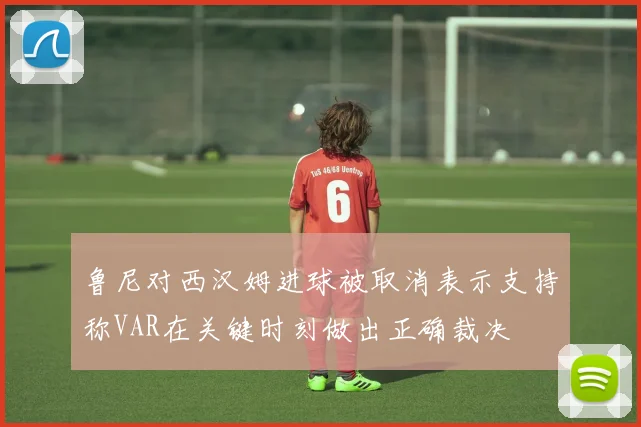 鲁尼对西汉姆进球被取消表示支持称VAR在关键时刻做出正确裁决