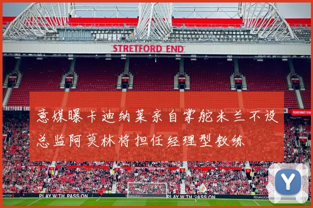 意媒曝卡迪纳莱亲自掌舵米兰不设总监阿莫林将担任经理型教练
