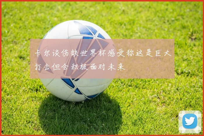 卡尔谈伤缺世界杯感受称这是巨大打击但会积极面对未来