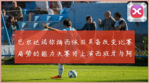 巴尔达诺称梅西依旧具备改变比赛局势的能力决赛将上演西班牙与阿根廷的对决