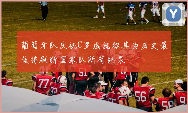 葡萄牙队庆祝C罗成就称其为历史最佳将刷新国家队所有纪录