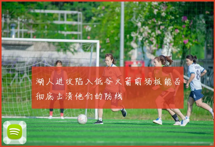 湖人进攻陷入低谷火箭前场板能否彻底击溃他们的防线