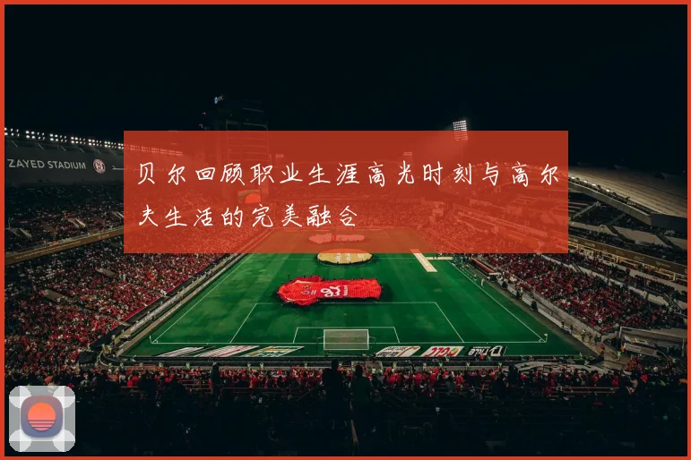 贝尔回顾职业生涯高光时刻与高尔夫生活的完美融合