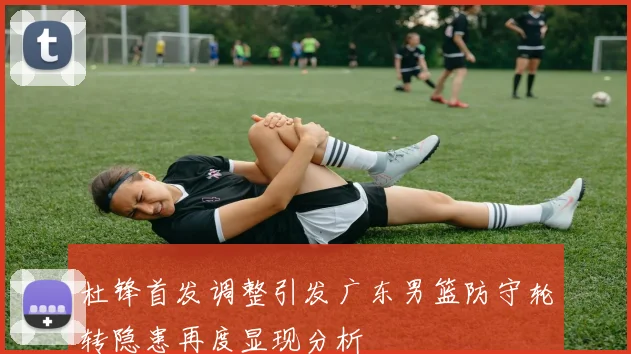 杜锋首发调整引发广东男篮防守轮转隐患再度显现分析