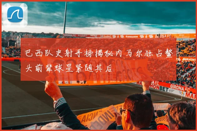 巴西队史射手榜揭秘内马尔独占鳌头前辈球星紧随其后