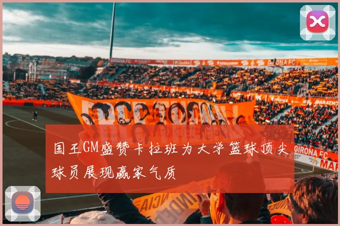 国王GM盛赞卡拉班为大学篮球顶尖球员展现赢家气质