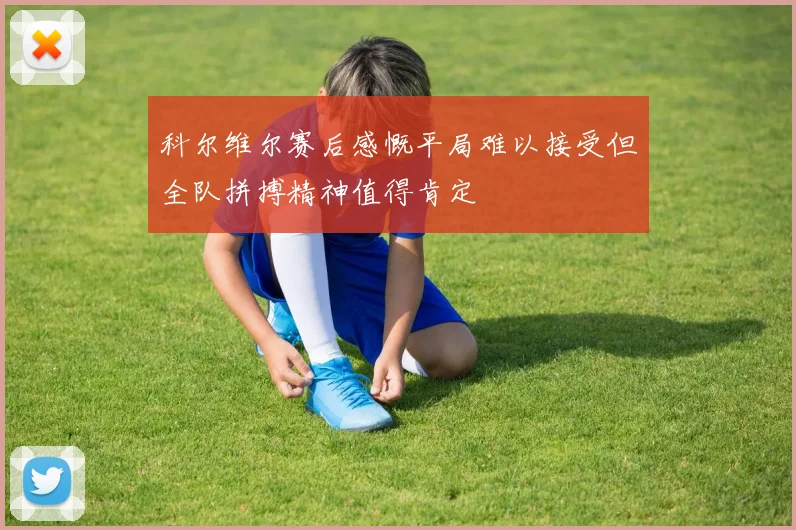 科尔维尔赛后感慨平局难以接受但全队拼搏精神值得肯定