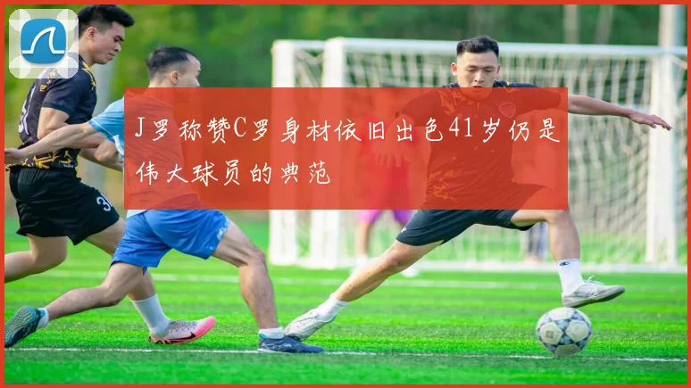 J罗称赞C罗身材依旧出色41岁仍是伟大球员的典范