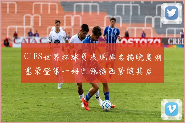 CIES世界杯球员表现排名揭晓奥利塞荣登第一姆巴佩梅西紧随其后