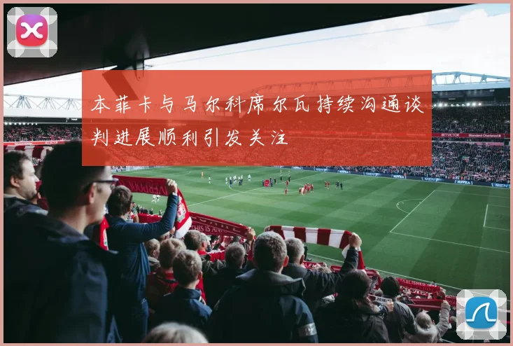 本菲卡与马尔科席尔瓦持续沟通谈判进展顺利引发关注