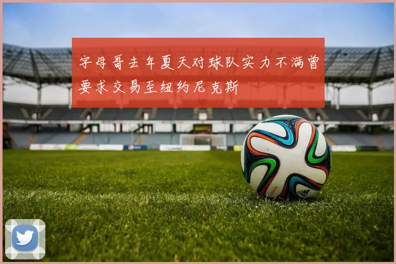 字母哥去年夏天对球队实力不满曾要求交易至纽约尼克斯