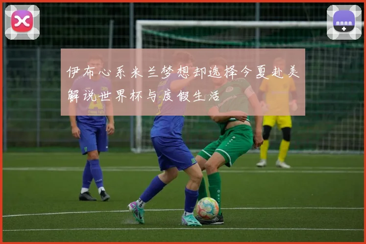 伊布心系米兰梦想却选择今夏赴美解说世界杯与度假生活