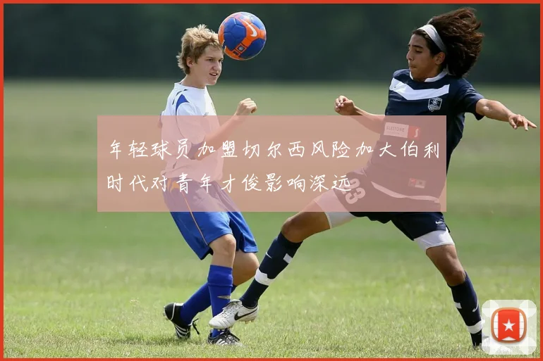 年轻球员加盟切尔西风险加大伯利时代对青年才俊影响深远