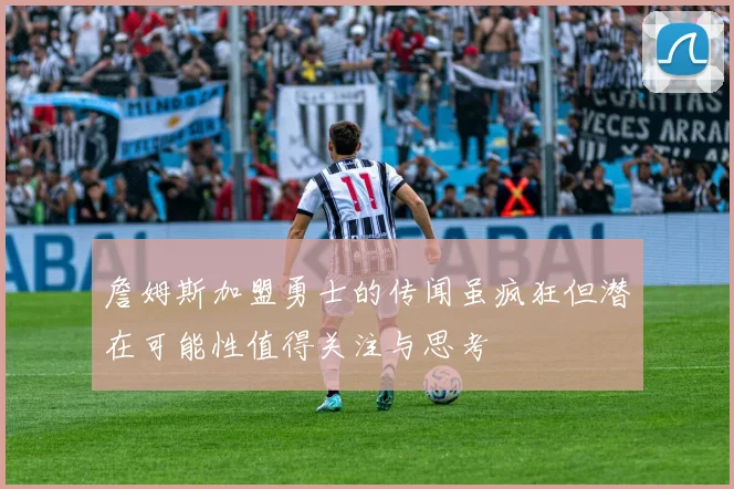 詹姆斯加盟勇士的传闻虽疯狂但潜在可能性值得关注与思考