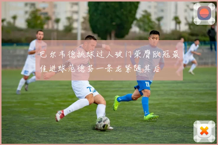 巴尔韦德挑球过人破门荣膺欧冠最佳进球范德芬一条龙紧随其后