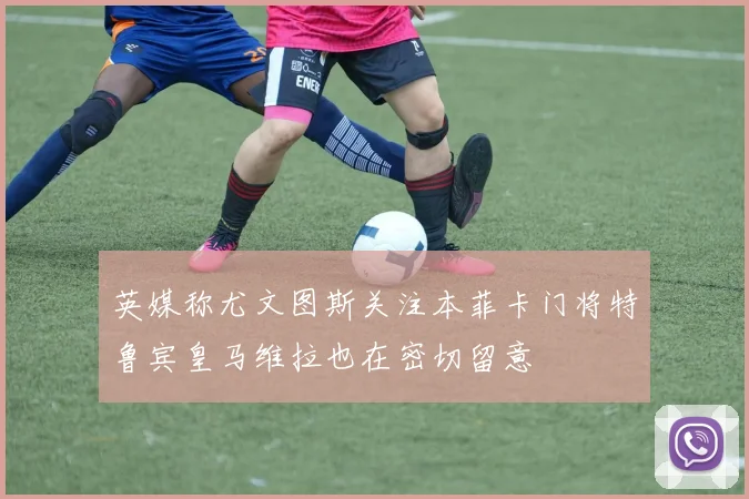 英媒称尤文图斯关注本菲卡门将特鲁宾皇马维拉也在密切留意