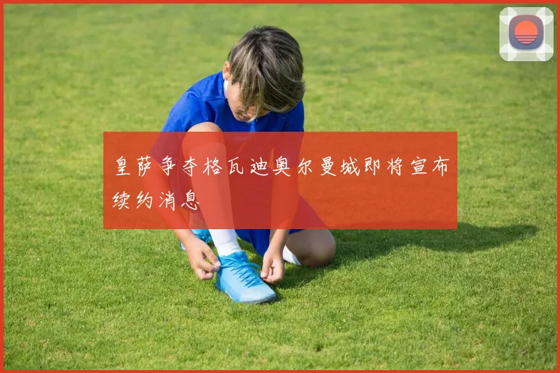 皇萨争夺格瓦迪奥尔曼城即将宣布续约消息