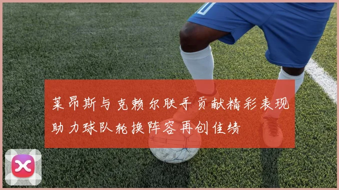 莱昂斯与克赖尔联手贡献精彩表现助力球队轮换阵容再创佳绩