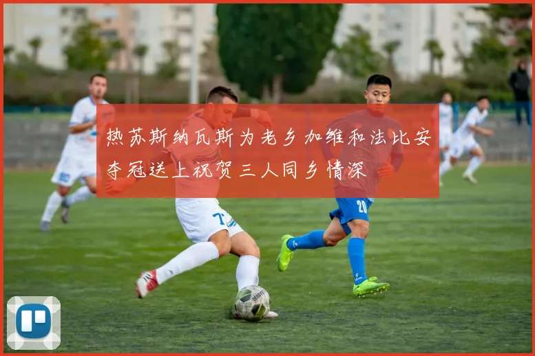 热苏斯纳瓦斯为老乡加维和法比安夺冠送上祝贺三人同乡情深