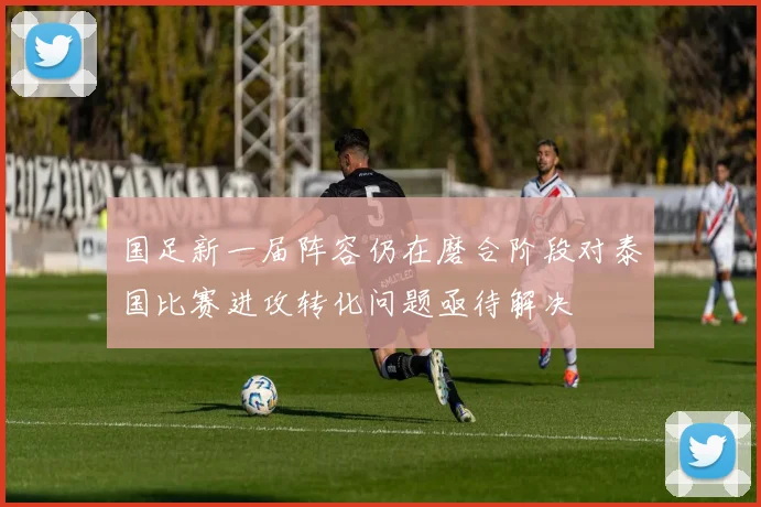 国足新一届阵容仍在磨合阶段对泰国比赛进攻转化问题亟待解决